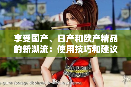 享受國(guó)產(chǎn)、日產(chǎn)和歐產(chǎn)精品的新潮流：使用技巧和建議