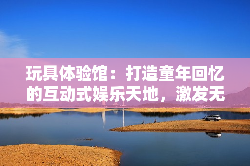 玩具體驗館：打造童年回憶的互動式娛樂天地，激發(fā)無限創(chuàng)意與樂趣