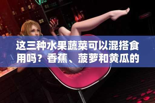 這三種水果蔬菜可以混搭食用嗎？香蕉、菠蘿和黃瓜的餐桌新組合