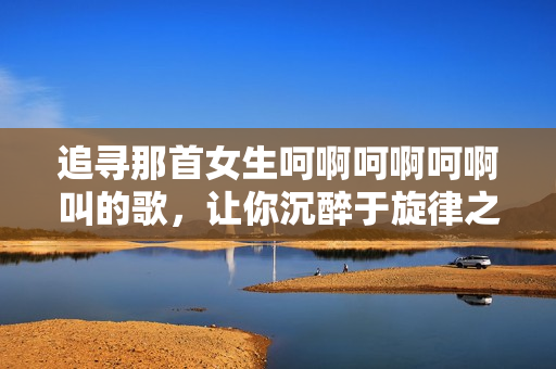 追尋那首女生呵啊呵啊呵啊叫的歌，讓你沉醉于旋律之中