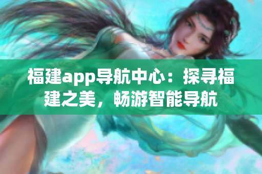 福建app導(dǎo)航中心：探尋福建之美，暢游智能導(dǎo)航