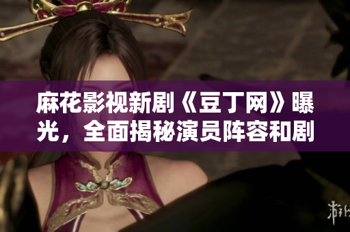 麻花影視新劇《豆丁網(wǎng)》曝光，全面揭秘演員陣容和劇情設(shè)定