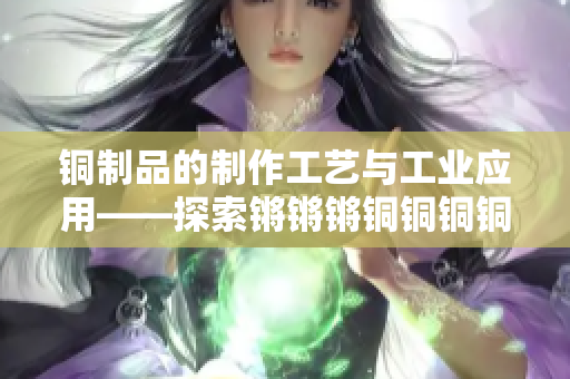 銅制品的制作工藝與工業(yè)應用——探索鏘鏘鏘銅銅銅銅好大的奧秘