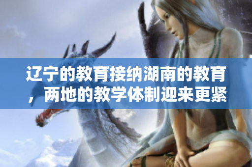 遼寧的教育接納湖南的教育，兩地的教學(xué)體制迎來更緊密合作