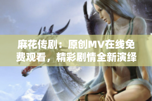 麻花傳劇：原創(chuàng)MV在線免費觀看，精彩劇情全新演繹