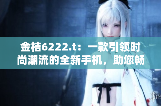 金桔6222.t：一款引領(lǐng)時尚潮流的全新手機(jī)，助您暢享智能生活