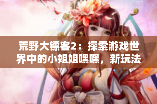 荒野大鏢客2：探索游戲世界中的小姐姐嘿嘿，新玩法揭秘