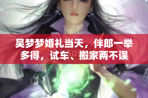 吳夢夢婚禮當(dāng)天，伴郎一舉多得，試車、搬家兩不誤