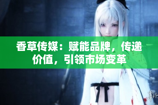 香草傳媒：賦能品牌，傳遞價值，引領(lǐng)市場變革