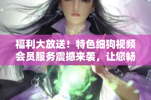 福利大放送！特色細狗視頻會員服務(wù)震撼來襲，讓您暢享高清精彩內(nèi)容