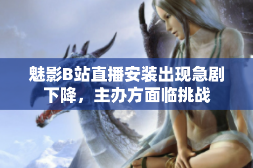 魅影B站直播安裝出現(xiàn)急劇下降，主辦方面臨挑戰(zhàn)