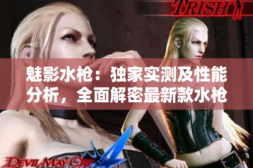 魅影水槍：獨(dú)家實(shí)測及性能分析，全面解密最新款水槍的特色與使用體驗(yàn)