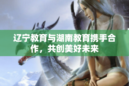 遼寧教育與湖南教育攜手合作，共創(chuàng)美好未來