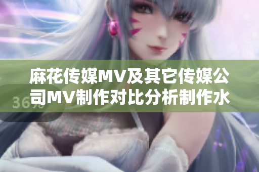 麻花傳媒MV及其它傳媒公司MV制作對比分析制作水準、創(chuàng)意差異與市場影響排名