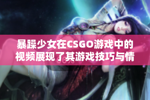 暴躁少女在CSGO游戲中的視頻展現(xiàn)了其游戲技巧與情緒表達(dá)，引發(fā)玩家共鳴