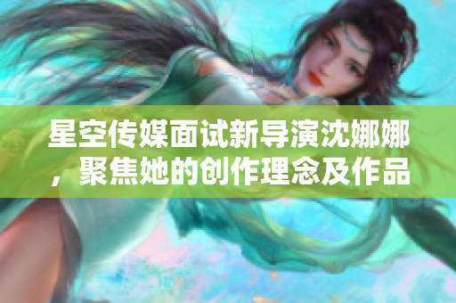 星空傳媒面試新導(dǎo)演沈娜娜，聚焦她的創(chuàng)作理念及作品特色