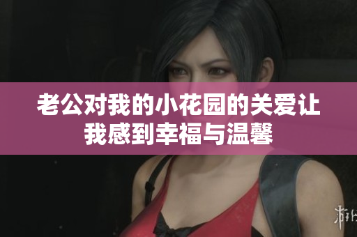 老公對(duì)我的小花園的關(guān)愛讓我感到幸福與溫馨
