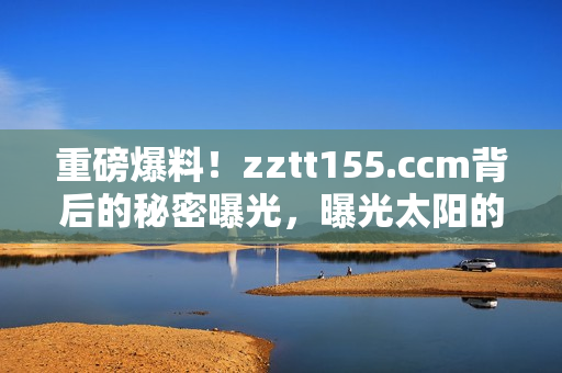 重磅爆料！zztt155.ccm背后的秘密曝光，曝光太陽的黑料內(nèi)幕揭露