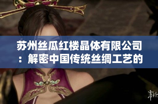 蘇州絲瓜紅樓晶體有限公司：解密中國(guó)傳統(tǒng)絲綢工藝的現(xiàn)代創(chuàng)新者