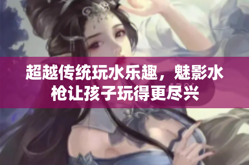 超越傳統(tǒng)玩水樂趣，魅影水槍讓孩子玩得更盡興