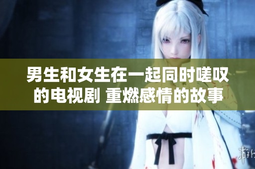 男生和女生在一起同時(shí)嗟嘆的電視劇 重燃感情的故事