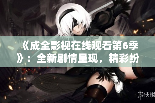 《成全影視在線觀看第6季》：全新劇情呈現(xiàn)，精彩紛呈的視聽盛宴