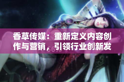香草傳媒：重新定義內(nèi)容創(chuàng)作與營銷，引領(lǐng)行業(yè)創(chuàng)新發(fā)展