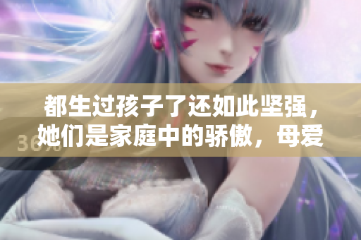 都生過孩子了還如此堅強，她們是家庭中的驕傲，母愛永不褪色