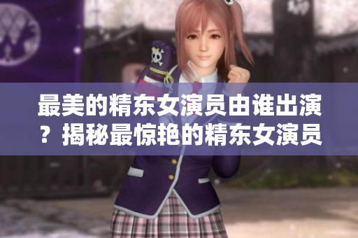 最美的精東女演員由誰出演？揭秘最驚艷的精東女演員身份