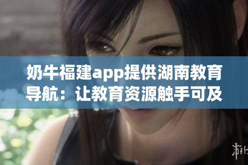奶牛福建app提供湖南教育導航：讓教育資源觸手可及