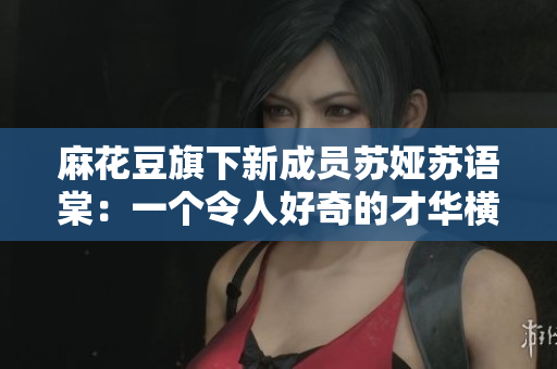 麻花豆旗下新成員蘇婭蘇語棠：一個令人好奇的才華橫溢的新面孔!