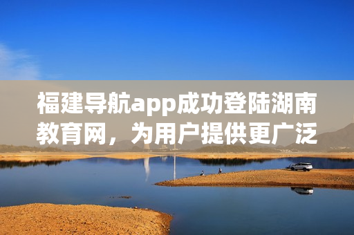 福建導(dǎo)航app成功登陸湖南教育網(wǎng)，為用戶提供更廣泛的服務(wù)