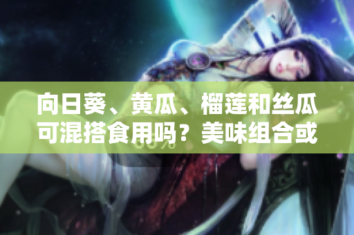 向日葵、黃瓜、榴蓮和絲瓜可混搭食用嗎？美味組合或會產(chǎn)生什么效果？