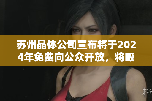 蘇州晶體公司宣布將于2024年免費向公眾開放，將吸引更多游客、投資者及研究者前來探訪。