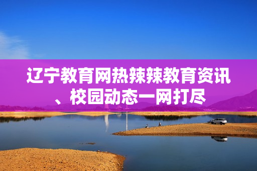 遼寧教育網(wǎng)熱辣辣教育資訊、校園動(dòng)態(tài)一網(wǎng)打盡