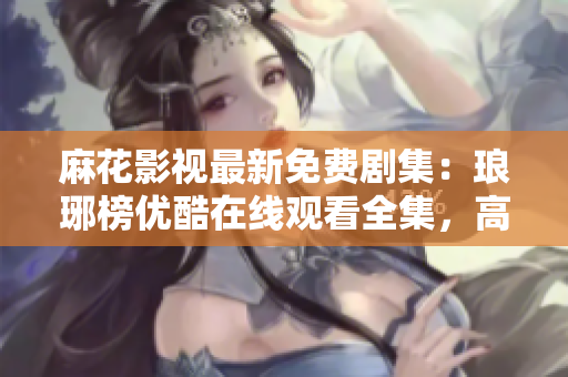 麻花影視最新免費劇集：瑯琊榜優(yōu)酷在線觀看全集，高清完整版免費播放！
