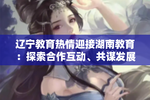 遼寧教育熱情迎接湖南教育：探索合作互動、共謀發(fā)展的新空間