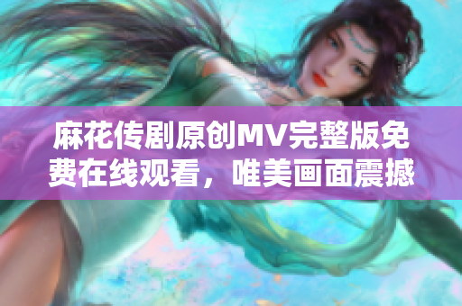 麻花傳劇原創(chuàng)MV完整版免費在線觀看，唯美畫面震撼呈現(xiàn)