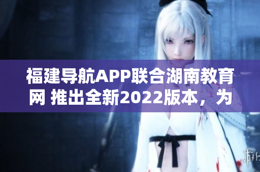 福建導(dǎo)航APP聯(lián)合湖南教育網(wǎng) 推出全新2022版本，為用戶提供更優(yōu)質(zhì)教育服務(wù)