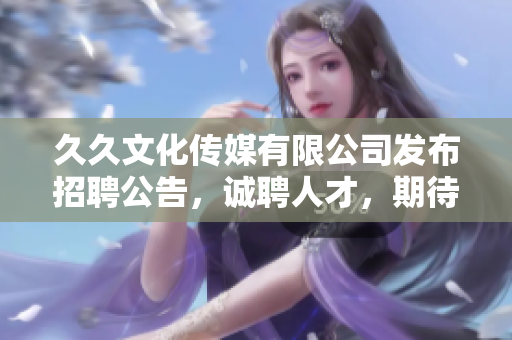久久文化傳媒有限公司發(fā)布招聘公告，誠聘人才，期待你的加入