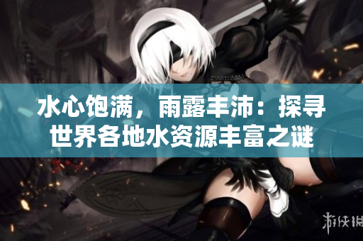水心飽滿，雨露豐沛：探尋世界各地水資源豐富之謎