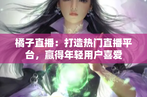 橘子直播：打造熱門直播平臺，贏得年輕用戶喜愛