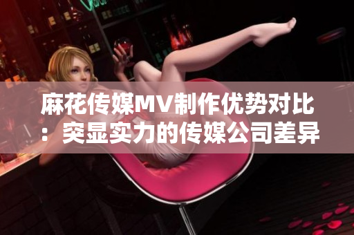 麻花傳媒MV制作優(yōu)勢對比：突顯實力的傳媒公司差異