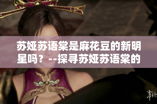 蘇婭蘇語棠是麻花豆的新明星嗎？--探尋蘇婭蘇語棠的背后故事