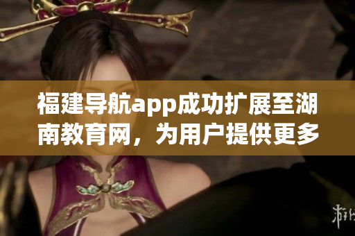 福建導航app成功擴展至湖南教育網(wǎng)，為用戶提供更多便利服務