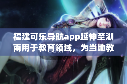 福建可樂導航app延伸至湖南用于教育領(lǐng)域，為當?shù)亟逃到y(tǒng)帶來新啟示