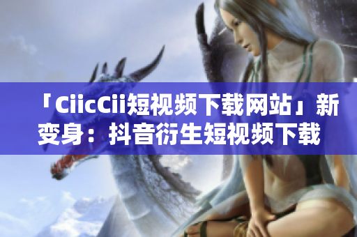 「CiicCii短視頻下載網(wǎng)站」新變身：抖音衍生短視頻下載平臺，全新精彩盡收眼底