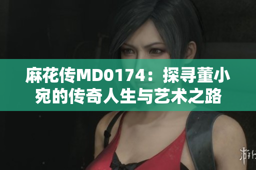 麻花傳MD0174：探尋董小宛的傳奇人生與藝術之路