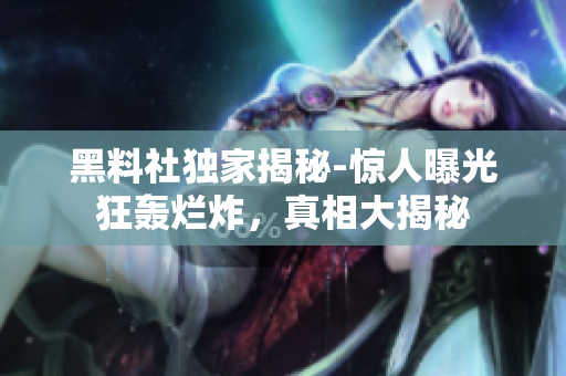 黑料社獨(dú)家揭秘-驚人曝光狂轟爛炸，真相大揭秘