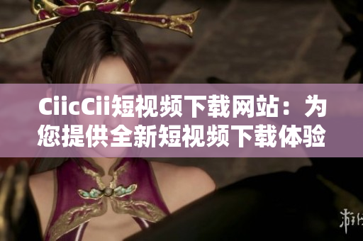 CiicCii短視頻下載網(wǎng)站：為您提供全新短視頻下載體驗